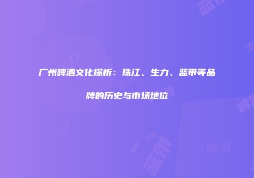 广州啤酒文化探析：珠江、生力、蓝带等品牌的历史与市场地位