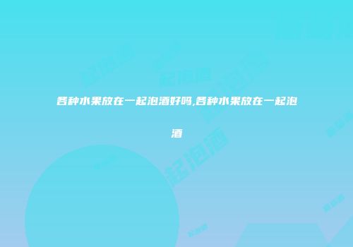 各种水果放在一起泡酒好吗,各种水果放在一起泡酒