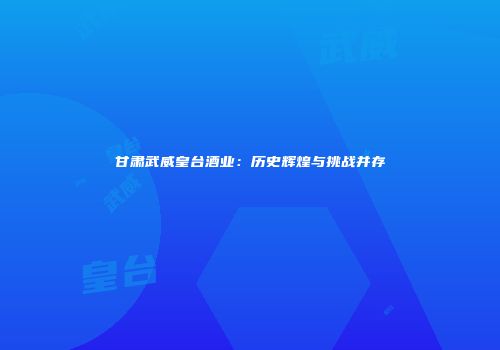 甘肃武威皇台酒业：历史辉煌与挑战并存
