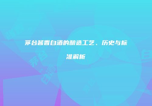 茅台酱香白酒的酿造工艺、历史与标准解析
