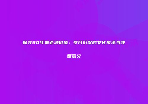 探寻50年前老酒价值：岁月沉淀的文化传承与收藏意义