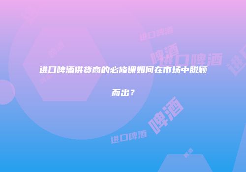 进口啤酒供货商的必修课如何在市场中脱颖而出？