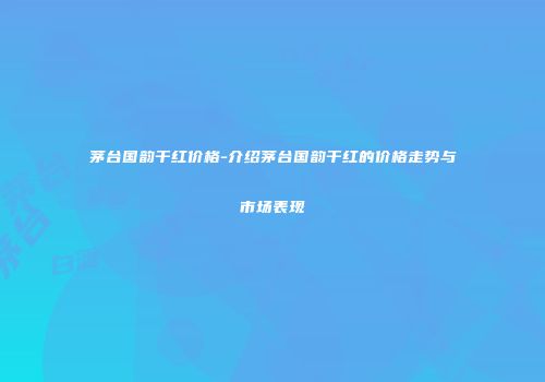 茅台国韵干红价格-介绍茅台国韵干红的价格走势与市场表现
