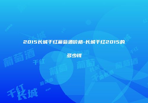 2015长城干红葡萄酒价格-长城干红2015的多少钱