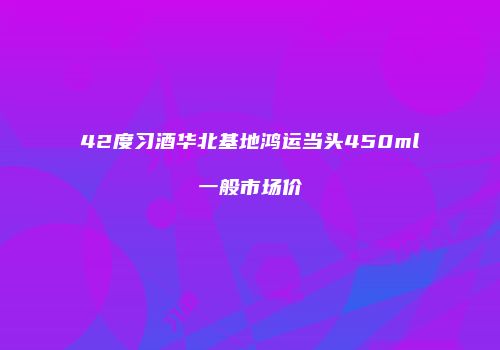 42度习酒华北基地鸿运当头450ml一般市场价