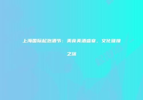 上海国际起泡酒节：美食美酒盛宴，文化碰撞之旅