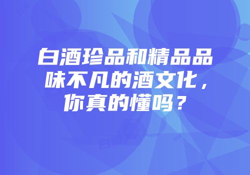 白酒珍品和精品品味不凡的酒文化，你真的懂吗？