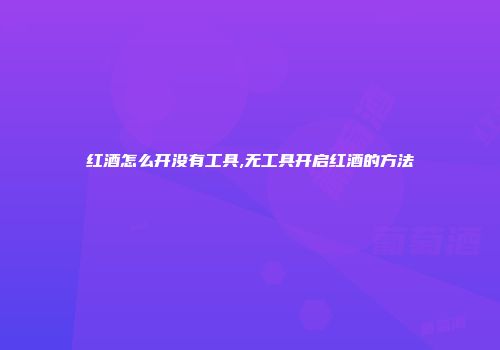 红酒怎么开没有工具,无工具开启红酒的方法