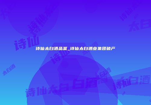 诗仙太白酒品鉴_诗仙太白酒业集团破产