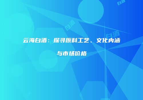 云海白酒：探寻原料工艺、文化内涵与市场价格