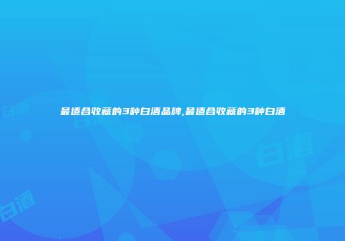 最适合收藏的3种白酒品牌,最适合收藏的3种白酒