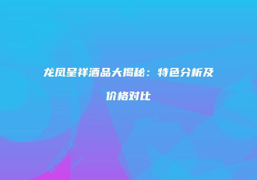 龙凤呈祥酒品大揭秘：特色分析及价格对比