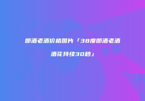 郎酒老酒价格图片「38度郎酒老酒酒花持续30秒」