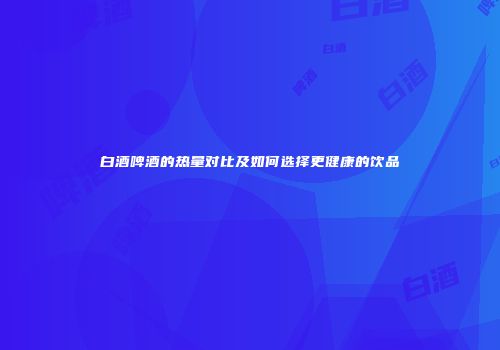 白酒啤酒的热量对比及如何选择更健康的饮品