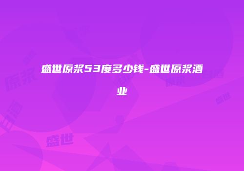 盛世原浆53度多少钱-盛世原浆酒业