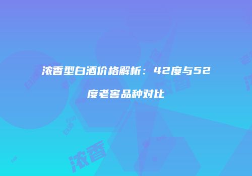 浓香型白酒价格解析：42度与52度老窖品种对比