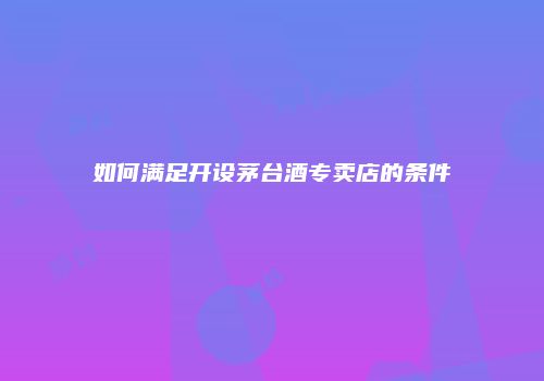 如何满足开设茅台酒专卖店的条件