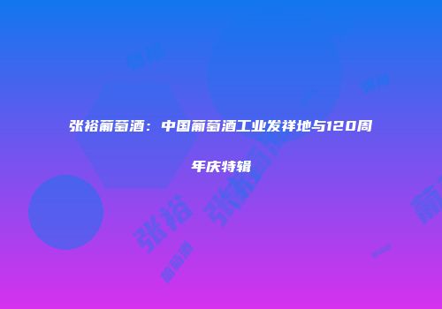 张裕葡萄酒：中国葡萄酒工业发祥地与120周年庆特辑