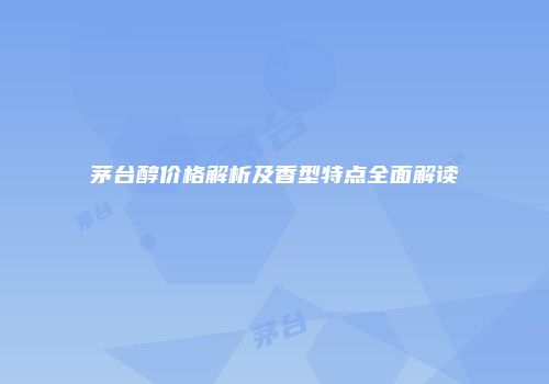 茅台醇价格解析及香型特点全面解读
