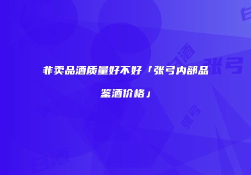 非卖品酒质量好不好「张弓内部品鉴酒价格」