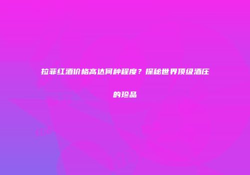 拉菲红酒价格高达何种程度？探秘世界顶级酒庄的珍品