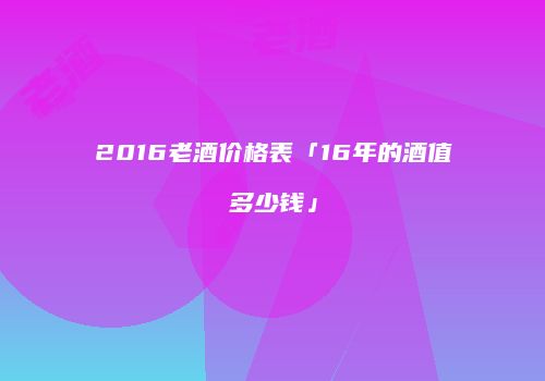 2016老酒价格表「16年的酒值多少钱」