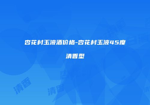 杏花村玉液酒价格-杏花村玉液45度清香型