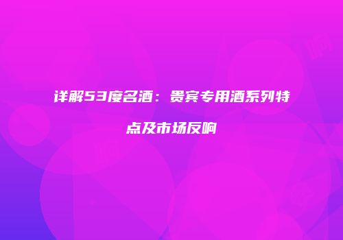 详解53度名酒：贵宾专用酒系列特点及市场反响