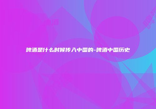 啤酒是什么时候传入中国的-啤酒中国历史