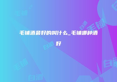 毛铺酒最好的叫什么_毛铺哪种酒好