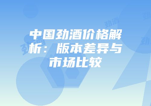 中国劲酒价格解析：版本差异与市场比较