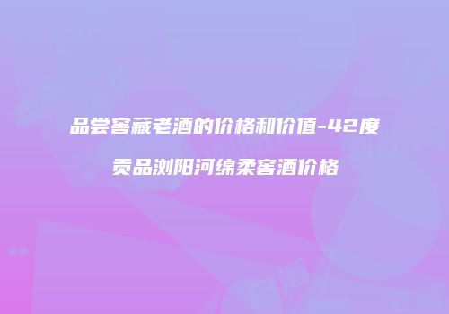 品尝窖藏老酒的价格和价值-42度贡品浏阳河绵柔窖酒价格