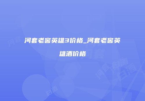 河套老窖英雄3价格_河套老窖英雄酒价格