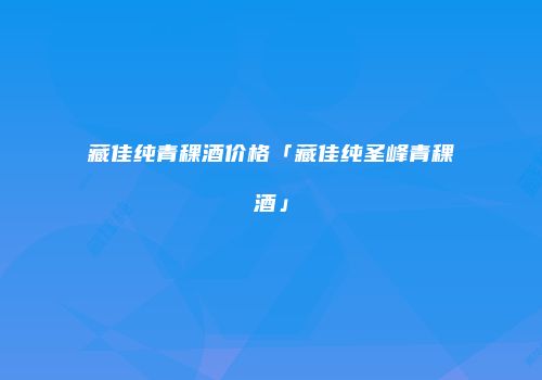 藏佳纯青稞酒价格「藏佳纯圣峰青稞酒」