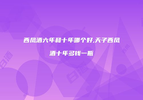 西凤酒六年和十年哪个好,天子西凤酒十年多钱一瓶