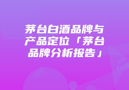 茅台白酒品牌与产品定位「茅台品牌分析报告」