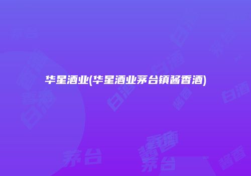华星酒业(华星酒业茅台镇酱香酒)