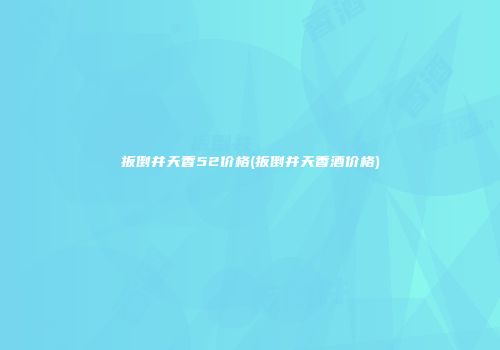扳倒井天香52价格(扳倒井天香酒价格)