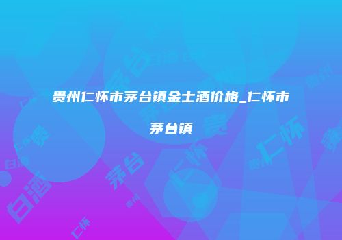 贵州仁怀市茅台镇金士酒价格_仁怀市茅台镇