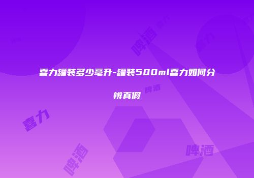 喜力罐装多少毫升-罐装500ml喜力如何分辨真假