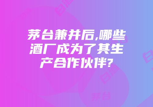 茅台兼并后,哪些酒厂成为了其生产合作伙伴?