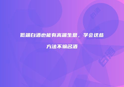 低端白酒也能有高端生意，学会这些方法不输名酒