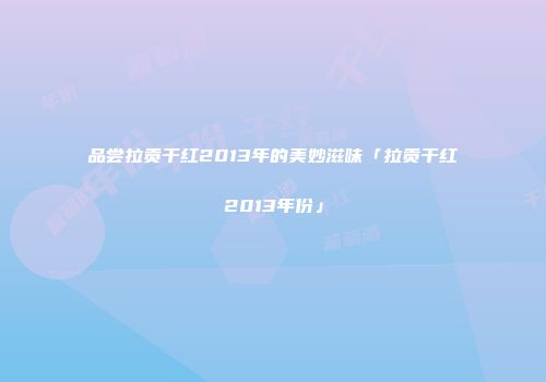 品尝拉贡干红2013年的美妙滋味「拉贡干红2013年份」