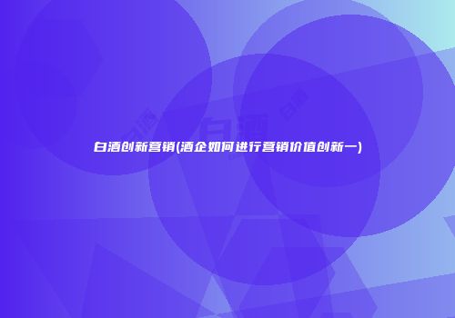 白酒创新营销(酒企如何进行营销价值创新一)