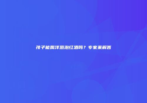 孩子能喝洋葱泡红酒吗？专家来解答