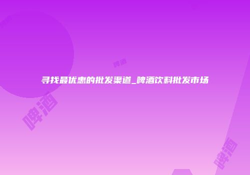 寻找最优惠的批发渠道_啤酒饮料批发市场