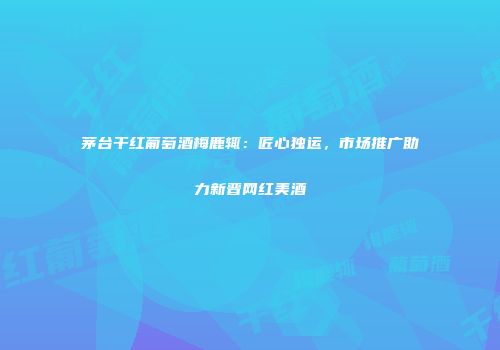 茅台干红葡萄酒梅鹿辄：匠心独运，市场推广助力新晋网红美酒