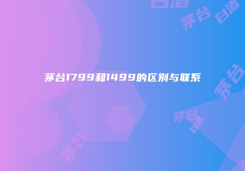 茅台1799和1499的区别与联系