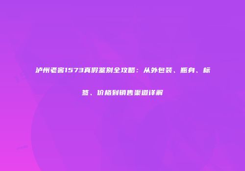 泸州老窖1573真假鉴别全攻略：从外包装、瓶身、标签、价格到销售渠道详解