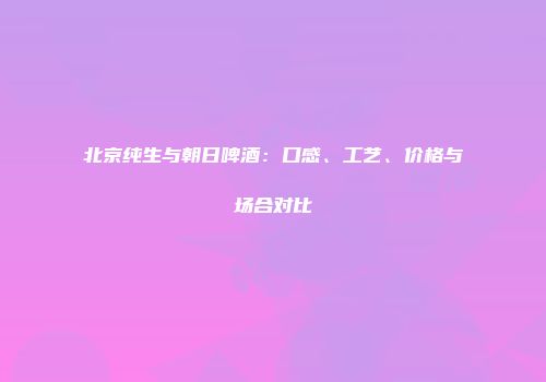 北京纯生与朝日啤酒：口感、工艺、价格与场合对比